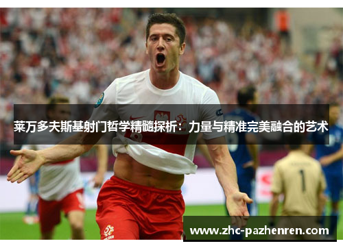 莱万多夫斯基射门哲学精髓探析：力量与精准完美融合的艺术