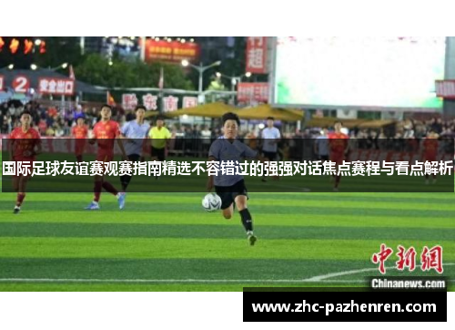 国际足球友谊赛观赛指南精选不容错过的强强对话焦点赛程与看点解析