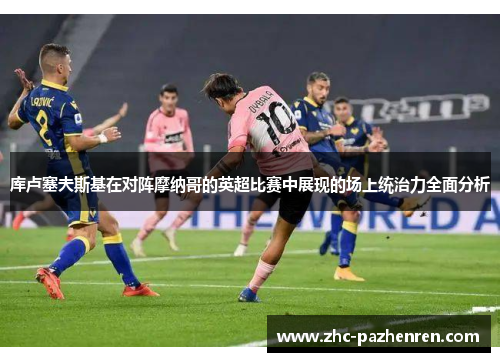 库卢塞夫斯基在对阵摩纳哥的英超比赛中展现的场上统治力全面分析