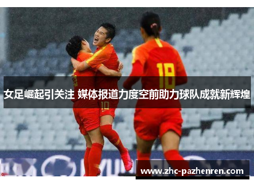 女足崛起引关注 媒体报道力度空前助力球队成就新辉煌 女足崛起引关注 媒体报道力度空前助力球队成就新辉煌