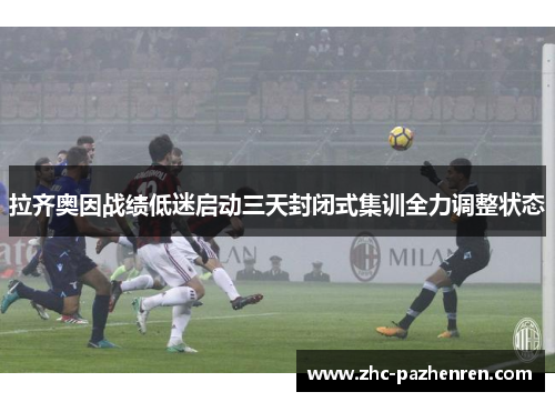 拉齐奥因战绩低迷启动三天封闭式集训全力调整状态